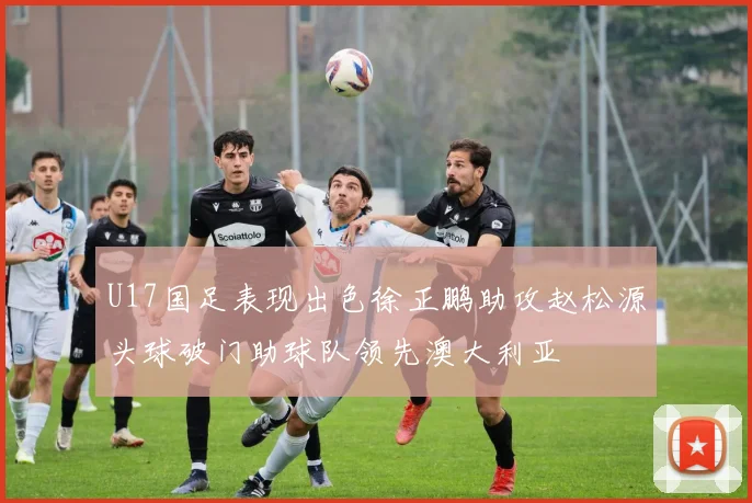 U17国足表现出色徐正鹏助攻赵松源头球破门助球队领先澳大利亚