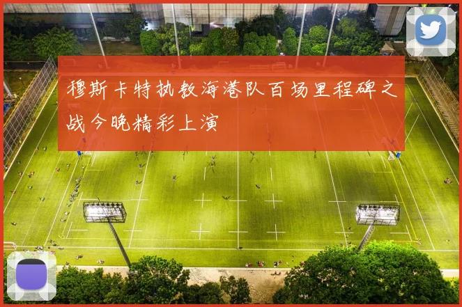 穆斯卡特执教海港队百场里程碑之战今晚精彩上演