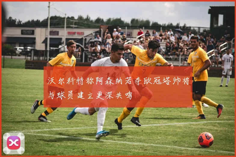 沃尔科特称阿森纳若夺欧冠塔帅将与球员建立更深共鸣