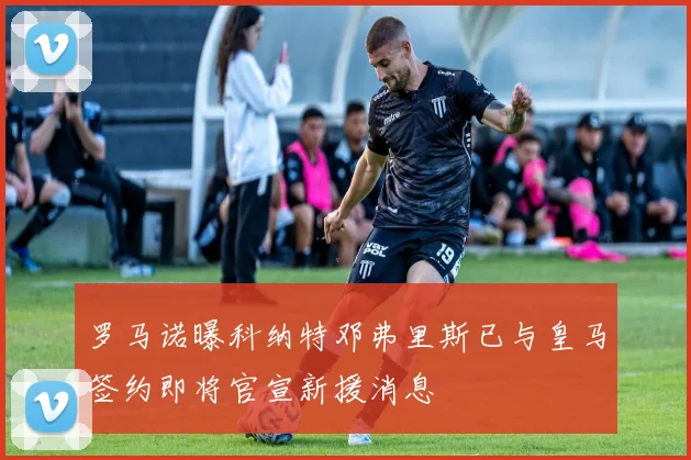 罗马诺曝科纳特邓弗里斯已与皇马签约即将官宣新援消息