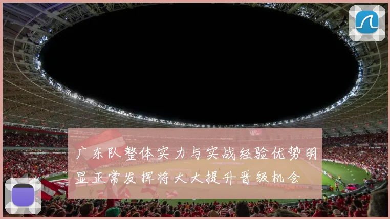 广东队整体实力与实战经验优势明显正常发挥将大大提升晋级机会