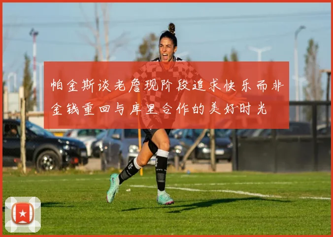 帕金斯谈老詹现阶段追求快乐而非金钱重回与库里合作的美好时光