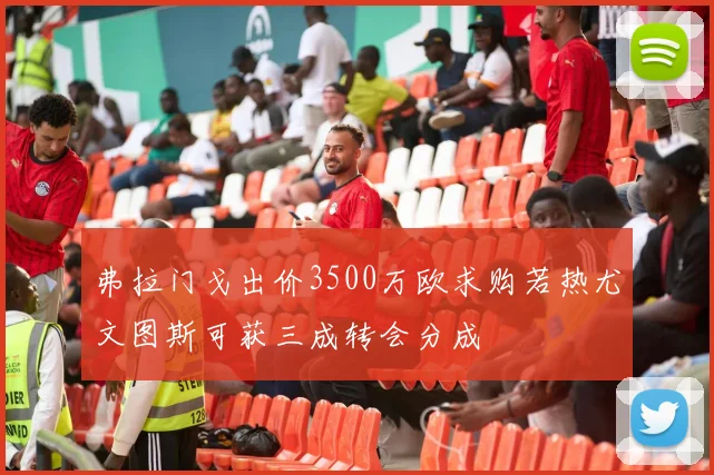 弗拉门戈出价3500万欧求购若热尤文图斯可获三成转会分成