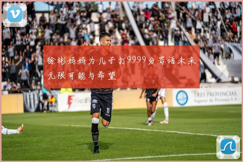 徐彬妈妈为儿子打9999分寄语未来无限可能与希望