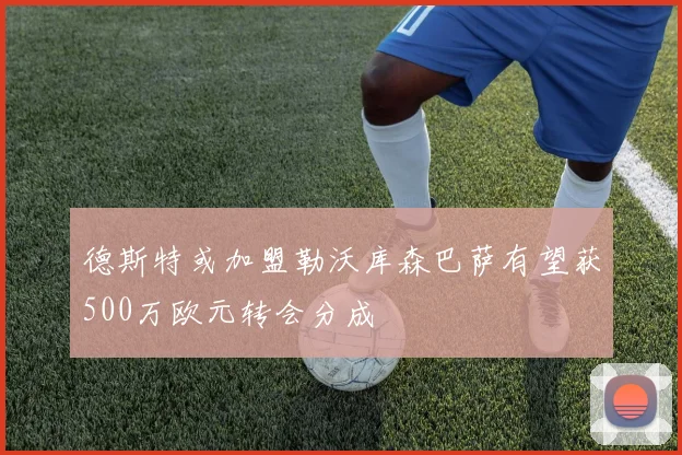 德斯特或加盟勒沃库森巴萨有望获500万欧元转会分成