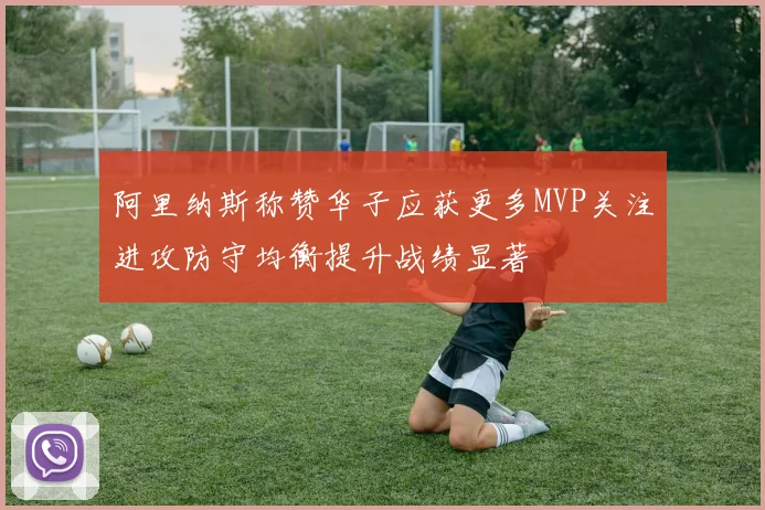 阿里纳斯称赞华子应获更多MVP关注进攻防守均衡提升战绩显著
