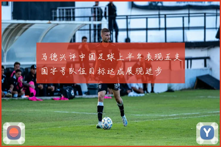 马德兴评中国足球上半年表现五支国字号队伍目标达成展现进步