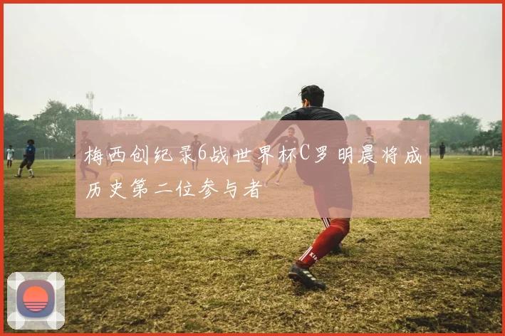 梅西创纪录6战世界杯C罗明晨将成历史第二位参与者