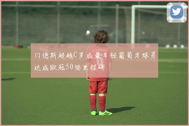 门德斯超越C罗成最年轻葡萄牙球员达成欧冠50场里程碑