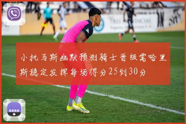 小托马斯幽默预测骑士晋级需哈里斯稳定发挥每场得分25到30分
