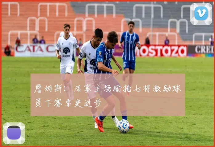詹姆斯：活塞主场输抢七将激励球员下赛季更进步